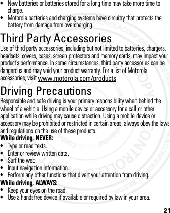 21•New batteries or batteries stored for a long time may take more time to charge.•Motorola batteries and charging systems have circuitry that protects the battery from damage from overcharging.Third Party AccessoriesUse of third party accessories, including but not limited to batteries, chargers, headsets, covers, cases, screen protectors and memory cards, may impact your product’s performance. In some circumstances, third party accessories can be dangerous and may void your product warranty. For a list of Motorola accessories, visit www.motorola.com/productsDriving PrecautionsResponsible and safe driving is your primary responsibility when behind the wheel of a vehicle. Using a mobile device or accessory for a call or other application while driving may cause distraction. Using a mobile device or accessory may be prohibited or restricted in certain areas, always obey the laws and regulations on the use of these products.While driving, NEVER:•Type or read texts.•Enter or review written data.•Surf the web.•Input navigation information.•Perform any other functions that divert your attention from driving.While driving, ALWAYS:•Keep your eyes on the road.•Use a handsfree device if available or required by law in your area.2012.05.08 INTERNAL TRIAL USE ONLY