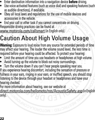 22•Enter destination information into a navigation device before driving.•Use voice activated features (such as voice dial) and speaking features (such as audible directions), if available.•Obey all local laws and regulations for the use of mobile devices and accessories in the vehicle.•End your call or other task if you cannot concentrate on driving.Responsible driving practices can be found at www.motorola.com/callsmart (in English only).Caution About High Volume UsageWarning: Exposure to loud noise from any source for extended periods of time may affect your hearing. The louder the volume sound level, the less time is required before your hearing could be affected. To protect your hearing:•Limit the amount of time you use headsets or headphones at high volume.•Avoid turning up the volume to block out noisy surroundings.•Turn the volume down if you can’t hear people speaking near you.If you experience hearing discomfort, including the sensation of pressure or fullness in your ears, ringing in your ears, or muffled speech, you should stop listening to the device through your headset or headphones and have your hearing checked.For more information about hearing, see our website at direct.motorola.com/hellomoto/nss/AcousticSafety.asp (in English only).2012.05.08 INTERNAL TRIAL USE ONLY