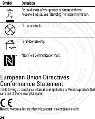 24European Union Directives Conformance StatementEU ConformanceThe following CE compliance information is applicable to Motorola products that carry one of the following CE marks:Hereby, Motorola declares that this product is in compliance with:Do not dispose of your product or battery with your household waste. See “Recycling” for more information.Do not use tools.For indoor use only.Near Field Communication mark.Symbol Definition2012.05.08 INTERNAL TRIAL USE ONLY