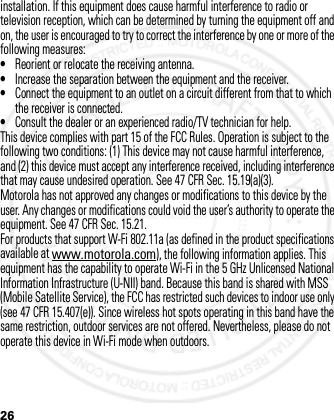 26installation. If this equipment does cause harmful interference to radio or television reception, which can be determined by turning the equipment off and on, the user is encouraged to try to correct the interference by one or more of the following measures:•Reorient or relocate the receiving antenna.•Increase the separation between the equipment and the receiver.•Connect the equipment to an outlet on a circuit different from that to which the receiver is connected.•Consult the dealer or an experienced radio/TV technician for help.This device complies with part 15 of the FCC Rules. Operation is subject to the following two conditions: (1) This device may not cause harmful interference, and (2) this device must accept any interference received, including interference that may cause undesired operation. See 47 CFR Sec. 15.19(a)(3).Motorola has not approved any changes or modifications to this device by the user. Any changes or modifications could void the user’s authority to operate the equipment. See 47 CFR Sec. 15.21.For products that support W-Fi 802.11a (as defined in the product specifications available at www.motorola.com), the following information applies. This equipment has the capability to operate Wi-Fi in the 5 GHz Unlicensed National Information Infrastructure (U-NII) band. Because this band is shared with MSS (Mobile Satellite Service), the FCC has restricted such devices to indoor use only (see 47 CFR 15.407(e)). Since wireless hot spots operating in this band have the same restriction, outdoor services are not offered. Nevertheless, please do not operate this device in Wi-Fi mode when outdoors.2012.05.08 INTERNAL TRIAL USE ONLY