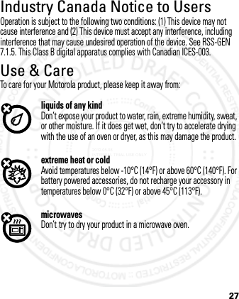 27Industry Canada Notice to UsersIndustry Canada NoticeOperation is subject to the following two conditions: (1) This device may not cause interference and (2) This device must accept any interference, including interference that may cause undesired operation of the device. See RSS-GEN 7.1.5. This Class B digital apparatus complies with Canadian ICES-003.Use &amp; CareUse &amp; CareTo care for your Motorola product, please keep it away from:liquids of any kindDon’t expose your product to water, rain, extreme humidity, sweat, or other moisture. If it does get wet, don’t try to accelerate drying with the use of an oven or dryer, as this may damage the product.extreme heat or coldAvoid temperatures below -10°C (14°F) or above 60°C (140°F). For battery powered accessories, do not recharge your accessory in temperatures below 0°C (32°F) or above 45°C (113°F).microwavesDon’t try to dry your product in a microwave oven.2012.05.08 INTERNAL TRIAL USE ONLY