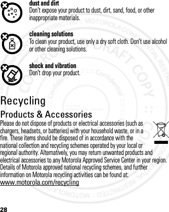 28dust and dirtDon’t expose your product to dust, dirt, sand, food, or other inappropriate materials.cleaning solutionsTo clean your product, use only a dry soft cloth. Don’t use alcohol or other cleaning solutions.shock and vibrationDon’t drop your product.RecyclingRecycli ngProducts &amp; AccessoriesPlease do not dispose of products or electrical accessories (such as chargers, headsets, or batteries) with your household waste, or in a fire. These items should be disposed of in accordance with the national collection and recycling schemes operated by your local or regional authority. Alternatively, you may return unwanted products and electrical accessories to any Motorola Approved Service Center in your region. Details of Motorola approved national recycling schemes, and further information on Motorola recycling activities can be found at: www.motorola.com/recycling2012.05.08 INTERNAL TRIAL USE ONLY