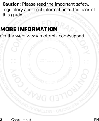 2Check it out ENmore informationOn the web: www.motorola.com/support.Caution: Please read the important safety, regulatory and legal information at the back of this guide.2012.05.08 INTERNAL TRIAL USE ONLY