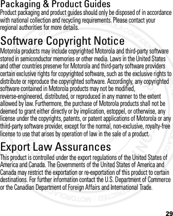 29Packaging &amp; Product GuidesProduct packaging and product guides should only be disposed of in accordance with national collection and recycling requirements. Please contact your regional authorities for more details.Software Copyright NoticeSoft ware Copy right Noti ceMotorola products may include copyrighted Motorola and third-party software stored in semiconductor memories or other media. Laws in the United States and other countries preserve for Motorola and third-party software providers certain exclusive rights for copyrighted software, such as the exclusive rights to distribute or reproduce the copyrighted software. Accordingly, any copyrighted software contained in Motorola products may not be modified, reverse-engineered, distributed, or reproduced in any manner to the extent allowed by law. Furthermore, the purchase of Motorola products shall not be deemed to grant either directly or by implication, estoppel, or otherwise, any license under the copyrights, patents, or patent applications of Motorola or any third-party software provider, except for the normal, non-exclusive, royalty-free license to use that arises by operation of law in the sale of a product.Export Law AssurancesExport LawThis product is controlled under the export regulations of the United States of America and Canada. The Governments of the United States of America and Canada may restrict the exportation or re-exportation of this product to certain destinations. For further information contact the U.S. Department of Commerce or the Canadian Department of Foreign Affairs and International Trade.2012.05.08 INTERNAL TRIAL USE ONLY