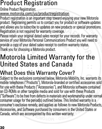 30Product RegistrationRegistrationOnline Product Registration:www.motorola.com/us/productregistrationProduct registration is an important step toward enjoying your new Motorola product. Registering permits us to contact you for product or software updates and allows you to subscribe to updates on new products or special promotions. Registration is not required for warranty coverage.Please retain your original dated sales receipt for your records. For warranty service of your Motorola Personal Communications Product you will need to provide a copy of your dated sales receipt to confirm warranty status.Thank you for choosing a Motorola product.Motorola Limited Warranty for the United States and CanadaWarrantyWhat Does this Warranty Cover?Subject to the exclusions contained below, Motorola Mobility, Inc. warrants its mobile telephones (“Products”), Motorola-branded or certified accessories sold for use with these Products (“Accessories”), and Motorola software contained on CD-ROMs or other tangible media and sold for use with these Products (“Software”) to be free from defects in materials and workmanship under normal consumer usage for the period(s) outlined below. This limited warranty is a consumer&apos;s exclusive remedy, and applies as follows to new Motorola Products, Accessories, and Software purchased by consumers in the United States or Canada, which are accompanied by this written warranty:2012.05.08 INTERNAL TRIAL USE ONLY