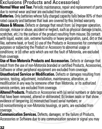 32Exclusions (Products and Accessories)Normal Wear and Tear. Periodic maintenance, repair and replacement of parts due to normal wear and tear are excluded from coverage.Batteries. Only batteries whose fully charged capacity falls below 80% of their rated capacity and batteries that leak are covered by this limited warranty.Abuse &amp; Misuse. Defects or damage that result from: (a) improper operation, storage, misuse or abuse, accident or neglect, such as physical damage (cracks, scratches, etc.) to the surface of the product resulting from misuse; (b) contact with liquid, water, rain, extreme humidity or heavy perspiration, sand, dirt or the like, extreme heat, or food; (c) use of the Products or Accessories for commercial purposes or subjecting the Product or Accessory to abnormal usage or conditions; or (d) other acts which are not the fault of Motorola, are excluded from coverage.Use of Non-Motorola Products and Accessories. Defects or damage that result from the use of non-Motorola branded or certified Products, Accessories, Software or other peripheral equipment are excluded from coverage.Unauthorized Service or Modification. Defects or damages resulting from service, testing, adjustment, installation, maintenance, alteration, or modification in any way by someone other than Motorola, or its authorized service centers, are excluded from coverage.Altered Products. Products or Accessories with (a) serial numbers or date tags that have been removed, altered or obliterated; (b) broken seals or that show evidence of tampering; (c) mismatched board serial numbers; or (d) nonconforming or non-Motorola housings, or parts, are excluded from coverage.Communication Services. Defects, damages, or the failure of Products, Accessories or Software due to any communication service or signal you may 2012.05.08 INTERNAL TRIAL USE ONLY