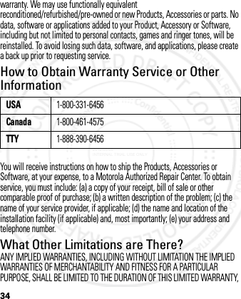 34warranty. We may use functionally equivalent reconditioned/refurbished/pre-owned or new Products, Accessories or parts. No data, software or applications added to your Product, Accessory or Software, including but not limited to personal contacts, games and ringer tones, will be reinstalled. To avoid losing such data, software, and applications, please create a back up prior to requesting service.How to Obtain Warranty Service or Other InformationYou will receive instructions on how to ship the Products, Accessories or Software, at your expense, to a Motorola Authorized Repair Center. To obtain service, you must include: (a) a copy of your receipt, bill of sale or other comparable proof of purchase; (b) a written description of the problem; (c) the name of your service provider, if applicable; (d) the name and location of the installation facility (if applicable) and, most importantly; (e) your address and telephone number.What Other Limitations are There?ANY IMPLIED WARRANTIES, INCLUDING WITHOUT LIMITATION THE IMPLIED WARRANTIES OF MERCHANTABILITY AND FITNESS FOR A PARTICULAR PURPOSE, SHALL BE LIMITED TO THE DURATION OF THIS LIMITED WARRANTY, USA1-800-331-6456Canada1-800-461-4575TTY1-888-390-64562012.05.08 INTERNAL TRIAL USE ONLY