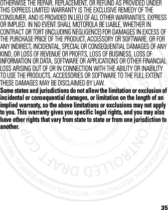 35OTHERWISE THE REPAIR, REPLACEMENT, OR REFUND AS PROVIDED UNDER THIS EXPRESS LIMITED WARRANTY IS THE EXCLUSIVE REMEDY OF THE CONSUMER, AND IS PROVIDED IN LIEU OF ALL OTHER WARRANTIES, EXPRESS OR IMPLIED. IN NO EVENT SHALL MOTOROLA BE LIABLE, WHETHER IN CONTRACT OR TORT (INCLUDING NEGLIGENCE) FOR DAMAGES IN EXCESS OF THE PURCHASE PRICE OF THE PRODUCT, ACCESSORY OR SOFTWARE, OR FOR ANY INDIRECT, INCIDENTAL, SPECIAL OR CONSEQUENTIAL DAMAGES OF ANY KIND, OR LOSS OF REVENUE OR PROFITS, LOSS OF BUSINESS, LOSS OF INFORMATION OR DATA, SOFTWARE OR APPLICATIONS OR OTHER FINANCIAL LOSS ARISING OUT OF OR IN CONNECTION WITH THE ABILITY OR INABILITY TO USE THE PRODUCTS, ACCESSORIES OR SOFTWARE TO THE FULL EXTENT THESE DAMAGES MAY BE DISCLAIMED BY LAW.Some states and jurisdictions do not allow the limitation or exclusion of incidental or consequential damages, or limitation on the length of an implied warranty, so the above limitations or exclusions may not apply to you. This warranty gives you specific legal rights, and you may also have other rights that vary from state to state or from one jurisdiction to another. 2012.05.08 INTERNAL TRIAL USE ONLY