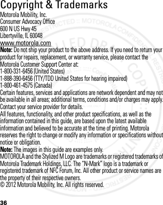 36Copyright &amp; TrademarksMotorola Mobility, Inc.Consumer Advocacy Office600 N US Hwy 45Libertyville, IL 60048www.motorola.comNote: Do not ship your product to the above address. If you need to return your product for repairs, replacement, or warranty service, please contact the Motorola Customer Support Center at:1-800-331-6456 (United States)1-888-390-6456 (TTY/TDD United States for hearing impaired)1-800-461-4575 (Canada)Certain features, services and applications are network dependent and may not be available in all areas; additional terms, conditions and/or charges may apply. Contact your service provider for details.All features, functionality, and other product specifications, as well as the information contained in this guide, are based upon the latest available information and believed to be accurate at the time of printing. Motorola reserves the right to change or modify any information or specifications without notice or obligation.Note: The images in this guide are examples only.MOTOROLA and the Stylized M Logo are trademarks or registered trademarks of Motorola Trademark Holdings, LLC. The “N-Mark” logo is a trademark or registered trademark of NFC Forum, Inc. All other product or service names are the property of their respective owners.© 2012 Motorola Mobility, Inc. All rights reserved.2012.05.08 INTERNAL TRIAL USE ONLY