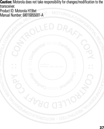 37Caution: Motorola does not take responsibility for changes/modification to the transceiver.Product ID: Motorola H19txtManual Number: 68016855001-A2012.05.08 INTERNAL TRIAL USE ONLY