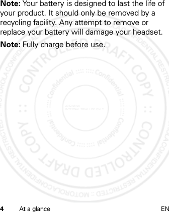 4At a glance ENNote: Your battery is designed to last the life of your product. It should only be removed by a recycling facility. Any attempt to remove or replace your battery will damage your headset.Note: Fully charge before use.2012.05.08 INTERNAL TRIAL USE ONLY