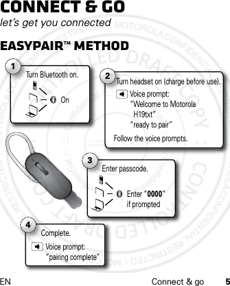 EN Connect &amp; go 5Connect &amp; golet’s get you connectedEasypair™ methodTurn Bluetooth on.T1On2Turn headset on (charge before use).Voice prompt: “Welcome to Motorola  H19txt”“ready to pair”Follow the voice prompts.Complete.C4Voice prompt: “pairing complete”3Enter “0000” if promptedEnter passcode.2012.05.08 INTERNAL TRIAL USE ONLY