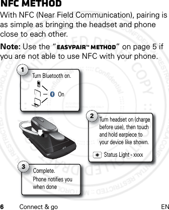 6Connect &amp; go ENNFC methodWith NFC (Near Field Communication), pairing is as simple as bringing the headset and phone close to each other.Note: Use the “Easypair™ method” on page 5 if you are not able to use NFC with your phone.Turn Bluetooth on.T1On2Complete.C3Turn headset on (charge before use), then touch and hold earpiece to your device like shown.Status Light - xxxxPhone notifies youwhen done2012.05.08 INTERNAL TRIAL USE ONLY