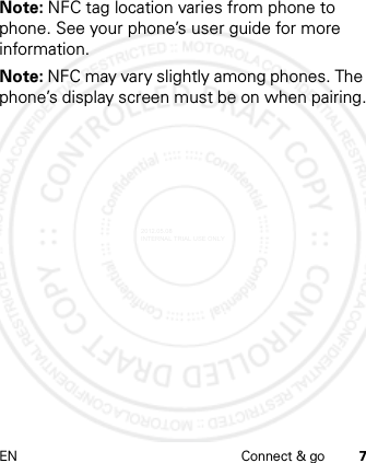 EN Connect &amp; go 7Note: NFC tag location varies from phone to phone. See your phone’s user guide for more information.Note: NFC may vary slightly among phones. The phone’s display screen must be on when pairing.2012.05.08 INTERNAL TRIAL USE ONLY