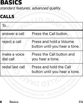 8Basics ENBasicsstandard features, advanced qualityCallsTo …answer a call Press the Call button.reject a call Press and hold a Volume button until you hear a tone.make a voice dial callPress the Call button and you hear a tone.redial last call Press and hold the Call button until you hear a tone. 2012.05.08 INTERNAL TRIAL USE ONLY