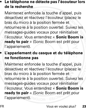 FR Vous en voulez plus? 23• Le téléphone ne détecte pas l’écouteur lors de la rechercheMaintenez enfoncée la touche d’appel, puis désactivez et réactivez l’écouteur (placez le bras du micro à la position fermée et retournez-le à la position ouverte). Suivez les messages-guides vocaux pour réinitialiser l’écouteur. Vous entendrez « Sonic Boom is ready to pair » (Sonic Boom est prêt pour l’appariement).•L’appariement du casque et du téléphone ne fonctionne pasMaintenez enfoncée la touche d’appel, puis désactivez et réactivez l’écouteur (placez le bras du micro à la position fermée et retournez-le à la position ouverte). Suivez les messages-guides vocaux pour réinitialiser l’écouteur. Vous entendrez « Sonic Boom is ready to pair » (Sonic Boom est prêt pour l’appariement).