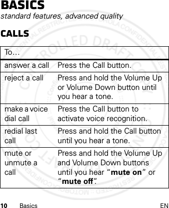 10 Basics ENBasicsstandard features, advanced qualityCallsTo…answer a call Press the Call button.reject a call Press and hold the Volume Up or Volume Down button until you hear a tone.make a voice dial callPress the Call button to activate voice recognition.redial last callPress and hold the Call button until you hear a tone.mute or unmute a callPress and hold the Volume Up and Volume Down buttons until you hear “mute on” or “mute off”.