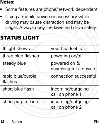 12 Basics ENNotes: •Some features are phone/network dependent.•Using a mobile device or accessory while driving may cause distraction and may be illegal. Always obey the laws and drive safely.Status lightIf light shows… your headset is…three blue flashes powering on/offsteady blue powered on &amp; searching for a devicerapid blue/purple flashesconnection successfulshort blue flash incoming/outgoing call on phone 1short purple flash incoming/outgoing call on phone 2