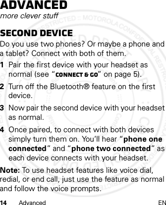14 Advanced ENAdvancedmore clever stuffSecond deviceDo you use two phones? Or maybe a phone and a tablet? Connect with both of them. 1Pair the first device with your headset as normal (see “Connect &amp; go” on page 5).2Turn off the Bluetooth® feature on the first device.3Now pair the second device with your headset as normal.4Once paired, to connect with both devices simply turn them on. You’ll hear “phone one connected” and “phone two connected” as each device connects with your headset.Note: To use headset features like voice dial, redial, or end call, just use the feature as normal and follow the voice prompts.