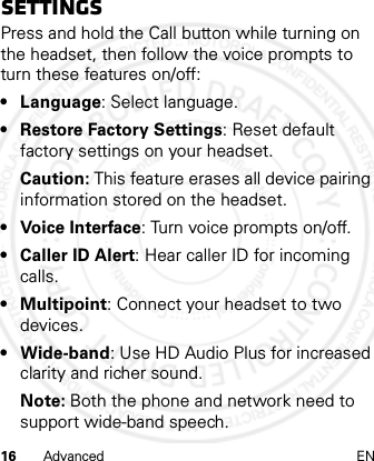 16 Advanced ENSettingsPress and hold the Call button while turning on the headset, then follow the voice prompts to turn these features on/off:• Language: Select language.• Restore Factory Settings: Reset default factory settings on your headset.Caution: This feature erases all device pairing information stored on the headset.• Voice Interface: Turn voice prompts on/off.• Caller ID Alert: Hear caller ID for incoming calls.• Multipoint: Connect your headset to two devices.•Wide-band: Use HD Audio Plus for increased clarity and richer sound.Note: Both the phone and network need to support wide-band speech.