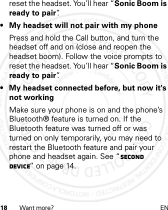 18 Want more? ENreset the headset. You’ll hear “Sonic Boom is ready to pair”.• My headset will not pair with my phonePress and hold the Call button, and turn the headset off and on (close and reopen the headset boom). Follow the voice prompts to reset the headset. You’ll hear “Sonic Boom is ready to pair”.• My headset connected before, but now it&apos;s not workingMake sure your phone is on and the phone’s Bluetooth® feature is turned on. If the Bluetooth feature was turned off or was turned on only temporarily, you may need to restart the Bluetooth feature and pair your phone and headset again. See “Second device” on page 14.