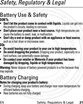 EN Safety, Regulatory &amp; Legal 21Safety, Regulatory &amp; LegalBattery Use &amp; SafetyDON’Ts• Don’t let the product come in contact with liquids. Liquids can get into the product’s circuits, leading to corrosion.• Don’t place your product near a heat source. High temperatures can cause the battery to swell, leak, or malfunction.• Don’t dry a wet or damp product with an appliance or heat source, such as a hair dryer or microwave oven.DOs• Do avoid leaving your product in your car in high temperatures.• Do avoid dropping the product. Dropping your product, especially on a hard surface, can potentially cause damage.• Do contact your retailer or Motorola if your product has been damaged by dropping, liquids or high temperatures.Warning: Never dispose of battery powered products in a fire because they may explode.Battery ChargingBattery ChargingNotes for charging your product’s battery:•During charging, keep your battery and charger near room temperature for efficient battery charging.•New batteries are not fully charged.