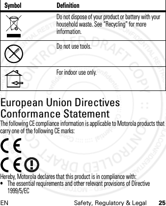 EN Safety, Regulatory &amp; Legal 25European Union Directives Conformance StatementEU ConformanceThe following CE compliance information is applicable to Motorola products that carry one of the following CE marks:Hereby, Motorola declares that this product is in compliance with:•The essential requirements and other relevant provisions of Directive 1999/5/ECDo not dispose of your product or battery with your household waste. See “Recycling” for more information.Do not use tools.For indoor use only.Symbol Definition