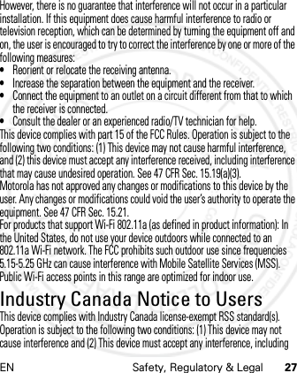 EN Safety, Regulatory &amp; Legal 27However, there is no guarantee that interference will not occur in a particular installation. If this equipment does cause harmful interference to radio or television reception, which can be determined by turning the equipment off and on, the user is encouraged to try to correct the interference by one or more of the following measures:•Reorient or relocate the receiving antenna.•Increase the separation between the equipment and the receiver.•Connect the equipment to an outlet on a circuit different from that to which the receiver is connected.•Consult the dealer or an experienced radio/TV technician for help.This device complies with part 15 of the FCC Rules. Operation is subject to the following two conditions: (1) This device may not cause harmful interference, and (2) this device must accept any interference received, including interference that may cause undesired operation. See 47 CFR Sec. 15.19(a)(3).Motorola has not approved any changes or modifications to this device by the user. Any changes or modifications could void the user’s authority to operate the equipment. See 47 CFR Sec. 15.21.For products that support Wi-Fi 802.11a (as defined in product information): In the United States, do not use your device outdoors while connected to an 802.11a Wi-Fi network. The FCC prohibits such outdoor use since frequencies 5.15-5.25 GHz can cause interference with Mobile Satellite Services (MSS). Public Wi-Fi access points in this range are optimized for indoor use.Industry Canada Notice to UsersIndustry Canada NoticeThis device complies with Industry Canada license-exempt RSS standard(s). Operation is subject to the following two conditions: (1) This device may not cause interference and (2) This device must accept any interference, including 