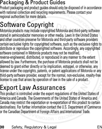 30 Safety, Regulatory &amp; Legal ENPackaging &amp; Product GuidesProduct packaging and product guides should only be disposed of in accordance with national collection and recycling requirements. Please contact your regional authorities for more details.Software CopyrightSoft ware Copy right  Noti ceMotorola products may include copyrighted Motorola and third-party software stored in semiconductor memories or other media. Laws in the United States and other countries preserve for Motorola and third-party software providers certain exclusive rights for copyrighted software, such as the exclusive rights to distribute or reproduce the copyrighted software. Accordingly, any copyrighted software contained in Motorola products may not be modified, reverse-engineered, distributed, or reproduced in any manner to the extent allowed by law. Furthermore, the purchase of Motorola products shall not be deemed to grant either directly or by implication, estoppel, or otherwise, any license under the copyrights, patents, or patent applications of Motorola or any third-party software provider, except for the normal, non-exclusive, royalty-free license to use that arises by operation of law in the sale of a product.Export Law AssurancesExport LawThis product is controlled under the export regulations of the United States of America and Canada. The Governments of the United States of America and Canada may restrict the exportation or re-exportation of this product to certain destinations. For further information contact the U.S. Department of Commerce or the Canadian Department of Foreign Affairs and International Trade.