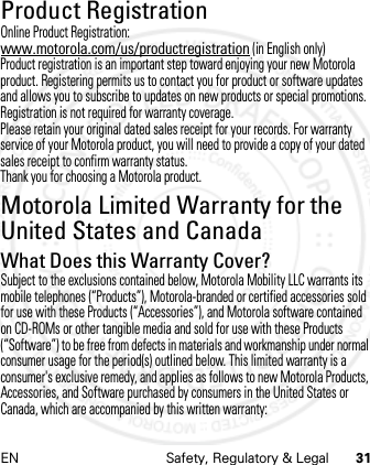 EN Safety, Regulatory &amp; Legal 31Product RegistrationRegistra ti onOnline Product Registration:www.motorola.com/us/productregistration (in English only)Product registration is an important step toward enjoying your new Motorola product. Registering permits us to contact you for product or software updates and allows you to subscribe to updates on new products or special promotions. Registration is not required for warranty coverage.Please retain your original dated sales receipt for your records. For warranty service of your Motorola product, you will need to provide a copy of your dated sales receipt to confirm warranty status.Thank you for choosing a Motorola product.Motorola Limited Warranty for the United States and CanadaWarrantyWhat Does this Warranty Cover?Subject to the exclusions contained below, Motorola Mobility LLC warrants its mobile telephones (“Products”), Motorola-branded or certified accessories sold for use with these Products (“Accessories”), and Motorola software contained on CD-ROMs or other tangible media and sold for use with these Products (“Software”) to be free from defects in materials and workmanship under normal consumer usage for the period(s) outlined below. This limited warranty is a consumer&apos;s exclusive remedy, and applies as follows to new Motorola Products, Accessories, and Software purchased by consumers in the United States or Canada, which are accompanied by this written warranty: