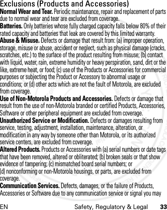 EN Safety, Regulatory &amp; Legal 33Exclusions (Products and Accessories)Normal Wear and Tear. Periodic maintenance, repair and replacement of parts due to normal wear and tear are excluded from coverage.Batteries. Only batteries whose fully charged capacity falls below 80% of their rated capacity and batteries that leak are covered by this limited warranty.Abuse &amp; Misuse. Defects or damage that result from: (a) improper operation, storage, misuse or abuse, accident or neglect, such as physical damage (cracks, scratches, etc.) to the surface of the product resulting from misuse; (b) contact with liquid, water, rain, extreme humidity or heavy perspiration, sand, dirt or the like, extreme heat, or food; (c) use of the Products or Accessories for commercial purposes or subjecting the Product or Accessory to abnormal usage or conditions; or (d) other acts which are not the fault of Motorola, are excluded from coverage.Use of Non-Motorola Products and Accessories. Defects or damage that result from the use of non-Motorola branded or certified Products, Accessories, Software or other peripheral equipment are excluded from coverage.Unauthorized Service or Modification. Defects or damages resulting from service, testing, adjustment, installation, maintenance, alteration, or modification in any way by someone other than Motorola, or its authorized service centers, are excluded from coverage.Altered Products. Products or Accessories with (a) serial numbers or date tags that have been removed, altered or obliterated; (b) broken seals or that show evidence of tampering; (c) mismatched board serial numbers; or (d) nonconforming or non-Motorola housings, or parts, are excluded from coverage.Communication Services. Defects, damages, or the failure of Products, Accessories or Software due to any communication service or signal you may 