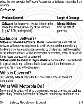34 Safety, Regulatory &amp; Legal ENsubscribe to or use with the Products Accessories or Software is excluded from coverage.SoftwareExclusions (Software)Software Embodied in Physical Media. No warranty is made that the software will meet your requirements or will work in combination with any hardware or software applications provided by third parties, that the operation of the software products will be uninterrupted or error free, or that all defects in the software products will be corrected.Software NOT Embodied in Physical Media. Software that is not embodied in physical media (e.g. software that is downloaded from the Internet), is provided “as is” and without warranty.Who is Covered?This warranty extends only to the first consumer purchaser, and is not transferable.What Will Motorola Do?Motorola, at its option, will at no charge repair, replace or refund the purchase price of any Products, Accessories or Software that does not conform to this Products Covered Length of CoverageSoftware. Applies only to physical defects in the media that embodies the copy of the software (e.g. CD-ROM, or floppy disk).Ninety (90) days from the date of purchase.