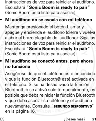 ES ¿Desea más? 21instrucciones de voz para reiniciar el audífono. Escuchará “Sonic Boom is ready to pair” (Sonic Boom está listo para asociar).• Mi audífono no se asocia con mi teléfonoMantenga presionado el botón Llamar y apague y encienda el audífono (cierre y vuelva a abrir el brazo plegable del audífono). Siga las instrucciones de voz para reiniciar el audífono. Escuchará “Sonic Boom is ready to pair” (Sonic Boom está listo para asociar).• Mi audífono se conectó antes, pero ahora no funcionaAsegúrese de que el teléfono esté encendido y que la función Bluetooth® esté activada en el teléfono. Si se ha desactivado la función Bluetooth o se activó solo temporalmente, es posible que deba reiniciar la función Bluetooth y que deba asociar su teléfono y el audífono nuevamente. Consulte “Segundo dispositivo” en la página 16.