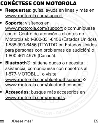 22 ¿Desea más? ESConéctese con Motorola• Respuestas: guías, ayuda en línea y más en www.motorola.com/support.• Soporte: visítenos en www.motorola.com/support o comuníquese con el Centro de atención a clientes de Motorola al: 1-800-331-6456 (Estados Unidos), 1-888-390-6456 (TTY/TDD en Estados Unidos para personas con problemas de audición) o 1-800-461-4575 (Canadá).• Bluetooth®: si tiene dudas o necesita asistencia, comuníquese con nosotros al 1-877-MOTOBLU, o visite www.motorola.com/bluetoothsupport o www.motorola.com/bluetoothconnect.• Accesorios: busque más accesorios en www.motorola.com/products.