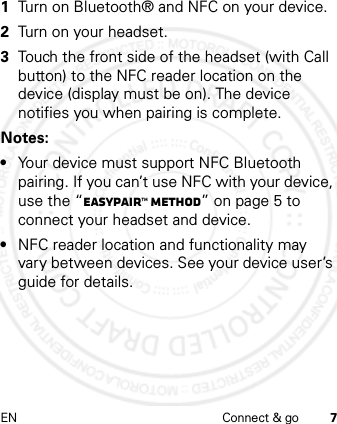 EN Connect &amp; go 7 1Turn on Bluetooth® and NFC on your device.2Turn on your headset.3Touch the front side of the headset (with Call button) to the NFC reader location on the device (display must be on). The device notifies you when pairing is complete.Notes: •Your device must support NFC Bluetooth pairing. If you can’t use NFC with your device, use the “Easypair™ method” on page 5 to connect your headset and device.•NFC reader location and functionality may vary between devices. See your device user’s guide for details.
