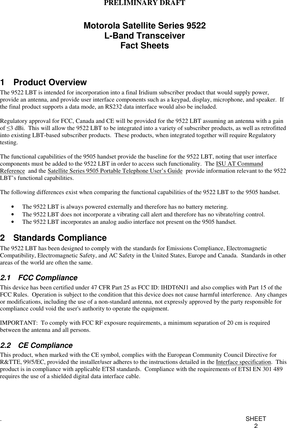 PRELIMINARY DRAFT.SHEET2Motorola Satellite Series 9522L-Band TransceiverFact Sheets1 Product OverviewThe 9522 LBT is intended for incorporation into a final Iridium subscriber product that would supply power,provide an antenna, and provide user interface components such as a keypad, display, microphone, and speaker. Ifthe final product supports a data mode, an RS232 data interface would also be included.Regulatory approval for FCC, Canada and CE will be provided for the 9522 LBT assuming an antenna with a gainof ≤3 dBi. This will allow the 9522 LBT to be integrated into a variety of subscriber products, as well as retrofittedinto existing LBT-based subscriber products. These products, when integrated together will require Regulatorytesting.The functional capabilities of the 9505 handset provide the baseline for the 9522 LBT, noting that user interfacecomponents must be added to the 9522 LBT in order to access such functionality. The ISU AT CommandReference and the Satellite Series 9505 Portable Telephone User’s Guide provide information relevant to the 9522LBT’s functional capabilities.The following differences exist when comparing the functional capabilities of the 9522 LBT to the 9505 handset.•  The 9522 LBT is always powered externally and therefore has no battery metering.•  The 9522 LBT does not incorporate a vibrating call alert and therefore has no vibrate/ring control.•  The 9522 LBT incorporates an analog audio interface not present on the 9505 handset.2 Standards ComplianceThe 9522 LBT has been designed to comply with the standards for Emissions Compliance, ElectromagneticCompatibility, Electromagnetic Safety, and AC Safety in the United States, Europe and Canada. Standards in otherareas of the world are often the same.2.1 FCC ComplianceThis device has been certified under 47 CFR Part 25 as FCC ID: IHDT6NJ1 and also complies with Part 15 of theFCC Rules. Operation is subject to the condition that this device does not cause harmful interference. Any changesor modifications, including the use of a non-standard antenna, not expressly approved by the party responsible forcompliance could void the user&apos;s authority to operate the equipment.IMPORTANT: To comply with FCC RF exposure requirements, a minimum separation of 20 cm is requiredbetween the antenna and all persons.2.2 CE ComplianceThis product, when marked with the CE symbol, complies with the European Community Council Directive forR&amp;TTE, 99/5/EC, provided the installer/user adheres to the instructions detailed in the Interface specification.Thisproduct is in compliance with applicable ETSI standards. Compliance with the requirements of ETSI EN 301 489requires the use of a shielded digital data interface cable.