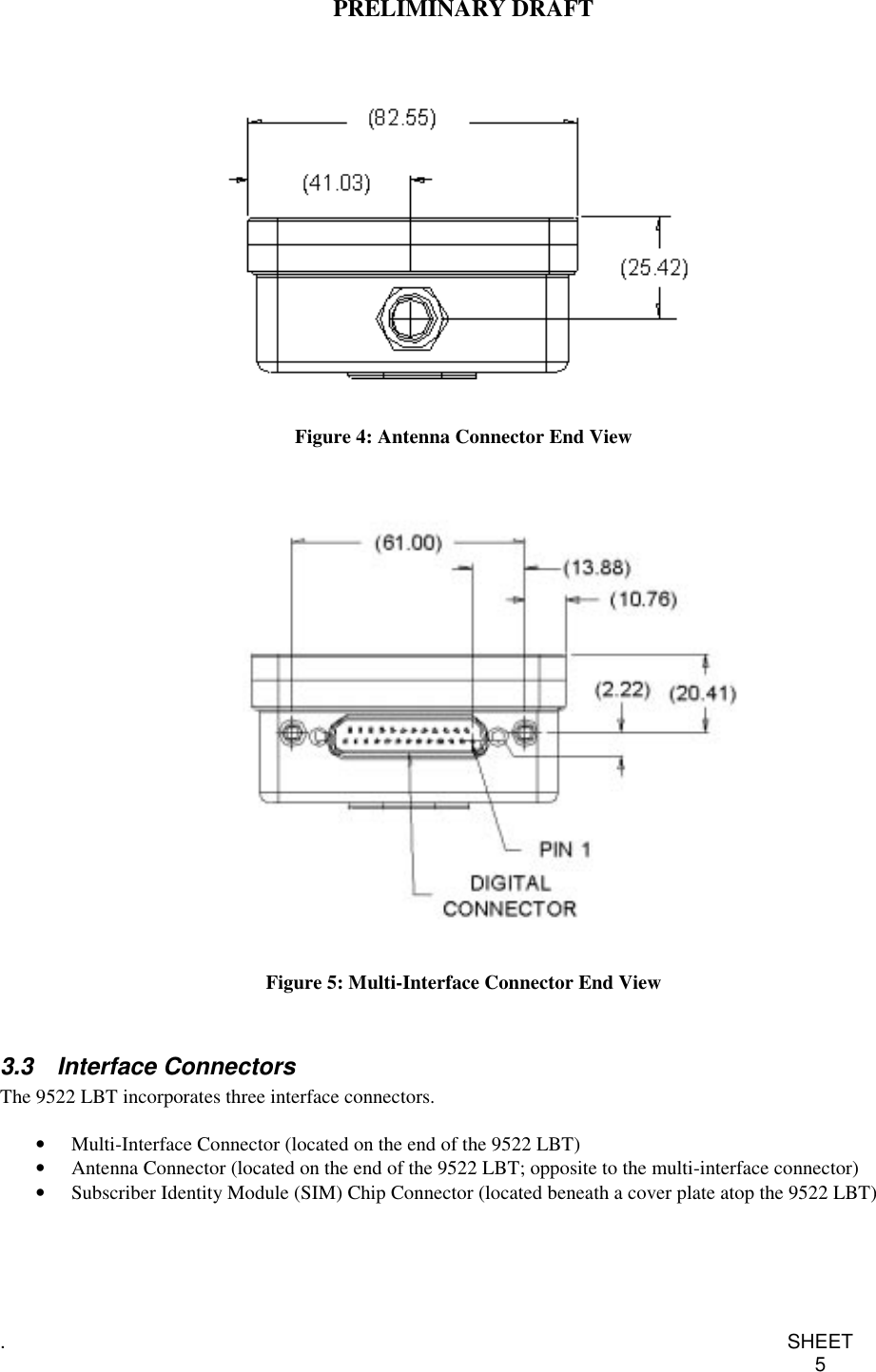 PRELIMINARY DRAFT.SHEET5Figure 4: Antenna Connector End ViewFigure 5: Multi-Interface Connector End View3.3 Interface ConnectorsThe 9522 LBT incorporates three interface connectors.•  Multi-Interface Connector (located on the end of the 9522 LBT)•  Antenna Connector (located on the end of the 9522 LBT; opposite to the multi-interface connector)•  Subscriber Identity Module (SIM) Chip Connector (located beneath a cover plate atop the 9522 LBT)