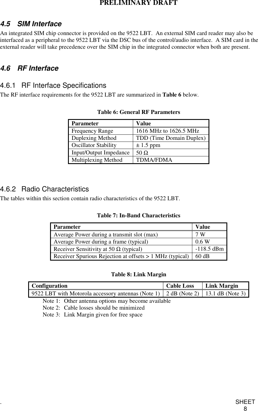 PRELIMINARY DRAFT.SHEET84.5 SIM InterfaceAn integrated SIM chip connector is provided on the 9522 LBT. An external SIM card reader may also beinterfaced as a peripheral to the 9522 LBT via the DSC bus of the control/audio interface. A SIM card in theexternal reader will take precedence over the SIM chip in the integrated connector when both are present.4.6 RF Interface4.6.1 RF Interface SpecificationsThe RF interface requirements for the 9522 LBT are summarized in Table 6 below.Table 6: General RF ParametersParameter ValueFrequency Range 1616 MHz to 1626.5 MHzDuplexing Method TDD (Time Domain Duplex)Oscillator Stability ± 1.5 ppmInput/Output Impedance 50 ΩMultiplexing Method TDMA/FDMA4.6.2 Radio CharacteristicsThe tables within this section contain radio characteristics of the 9522 LBT.Table 7: In-Band CharacteristicsParameter ValueAverage Power during a transmit slot (max) 7 WAverage Power during a frame (typical) 0.6 WReceiver Sensitivity at 50 Ω(typical) -118.5 dBmReceiver Spurious Rejection at offsets &gt; 1 MHz (typical) 60 dBTable 8: Link MarginConfiguration Cable Loss Link Margin9522 LBT with Motorola accessory antennas (Note 1) 2 dB (Note 2) 13.1 dB (Note 3)Note 1: Other antenna options may become availableNote 2: Cable losses should be minimizedNote 3: Link Margin given for free space