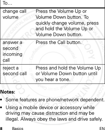 8Basics ENNotes: •Some features are phone/network dependent.•Using a mobile device or accessory while driving may cause distraction and may be illegal. Always obey the laws and drive safely.change call volumePress the Volume Up or Volume Down button. To quickly change volume, press and hold the Volume Up or Volume Down button.answer a second incoming callPress the Call button.reject a second callPress and hold the Volume Up or Volume Down button until you hear a tone.To…21 Feb 2013