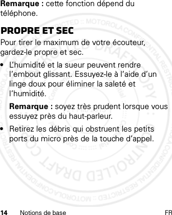 14 Notions de base FRRemarque : cette fonction dépend du téléphone.Propre et secPour tirer le maximum de votre écouteur, gardez-le propre et sec.•L’humidité et la sueur peuvent rendre l’embout glissant. Essuyez-le à l’aide d’un linge doux pour éliminer la saleté et l’humidité.Remarque : soyez très prudent lorsque vous essuyez près du haut-parleur.•Retirez les débris qui obstruent les petits ports du micro près de la touche d’appel.21 Feb 2013