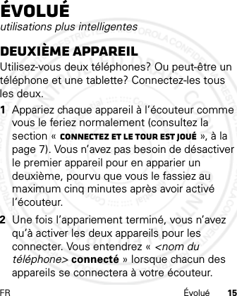 FR Évolué 15Évoluéutilisations plus intelligentesDeuxième appareilUtilisez-vous deux téléphones? Ou peut-être un téléphone et une tablette? Connectez-les tous les deux. 1Appariez chaque appareil à l’écouteur comme vous le feriez normalement (consultez la section « Connectez et le tour est joué », à la page 7). Vous n’avez pas besoin de désactiver le premier appareil pour en apparier un deuxième, pourvu que vous le fassiez au maximum cinq minutes après avoir activé l’écouteur.2Une fois l’appariement terminé, vous n’avez qu’à activer les deux appareils pour les connecter. Vous entendrez « &lt;nom du téléphone&gt; connecté » lorsque chacun des appareils se connectera à votre écouteur.21 Feb 2013