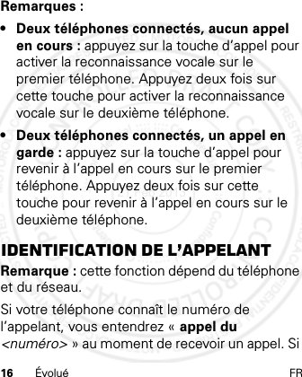 16 Évolué FRRemarques :• Deux téléphones connectés, aucun appel en cours : appuyez sur la touche d’appel pour activer la reconnaissance vocale sur le premier téléphone. Appuyez deux fois sur cette touche pour activer la reconnaissance vocale sur le deuxième téléphone.• Deux téléphones connectés, un appel en garde : appuyez sur la touche d’appel pour revenir à l’appel en cours sur le premier téléphone. Appuyez deux fois sur cette touche pour revenir à l’appel en cours sur le deuxième téléphone.Identification de l’appelantRemarque : cette fonction dépend du téléphone et du réseau.Si votre téléphone connaît le numéro de l’appelant, vous entendrez « appel du &lt;numéro&gt; » au moment de recevoir un appel. Si 21 Feb 2013