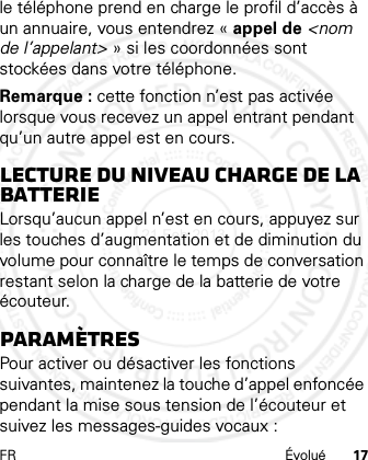 FR Évolué 17le téléphone prend en charge le profil d’accès à un annuaire, vous entendrez « appel de &lt;nom de l’appelant&gt; » si les coordonnées sont stockées dans votre téléphone.Remarque : cette fonction n’est pas activée lorsque vous recevez un appel entrant pendant qu’un autre appel est en cours.Lecture du niveau charge de la batterieLorsqu’aucun appel n’est en cours, appuyez sur les touches d’augmentation et de diminution du volume pour connaître le temps de conversation restant selon la charge de la batterie de votre écouteur.ParamètresPour activer ou désactiver les fonctions suivantes, maintenez la touche d’appel enfoncée pendant la mise sous tension de l’écouteur et suivez les messages-guides vocaux :21 Feb 2013