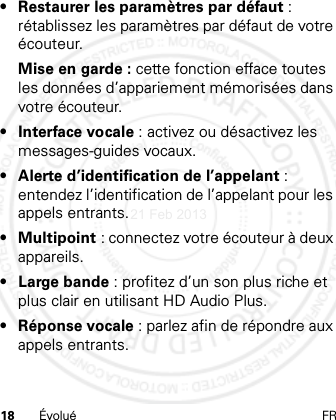 18 Évolué FR• Restaurer les paramètres par défaut : rétablissez les paramètres par défaut de votre écouteur.Mise en garde : cette fonction efface toutes les données d’appariement mémorisées dans votre écouteur.• Interface vocale : activez ou désactivez les messages-guides vocaux.• Alerte d’identification de l’appelant : entendez l’identification de l’appelant pour les appels entrants.• Multipoint : connectez votre écouteur à deux appareils.• Large bande : profitez d’un son plus riche et plus clair en utilisant HD Audio Plus.• Réponse vocale : parlez afin de répondre aux appels entrants.21 Feb 2013