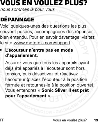 FR Vous en voulez plus? 19Vous en voulez plus?nous sommes là pour vousDépannageVoici quelques-unes des questions les plus souvent posées, accompagnées des réponses, bien entendu. Pour en savoir davantage, visitez le site www.motorola.com/support.•L’écouteur n’entre pas en mode d’appariement.Assurez-vous que tous les appareils ayant déjà été appariés à l’écouteur sont hors tension, puis désactivez et réactivez l’écouteur (placez l’écouteur à la position fermée et retournez-le à la position ouverte). Vous entendrez « Sonic Sliver II est prêt pour l’appariement ».21 Feb 2013