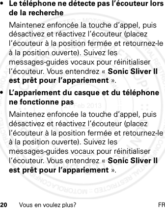 20 Vous en voulez plus? FR• Le téléphone ne détecte pas l’écouteur lors de la rechercheMaintenez enfoncée la touche d’appel, puis désactivez et réactivez l’écouteur (placez l’écouteur à la position fermée et retournez-le à la position ouverte). Suivez les messages-guides vocaux pour réinitialiser l’écouteur. Vous entendrez « Sonic Sliver II est prêt pour l’appariement ».•L’appariement du casque et du téléphone ne fonctionne pasMaintenez enfoncée la touche d’appel, puis désactivez et réactivez l’écouteur (placez l’écouteur à la position fermée et retournez-le à la position ouverte). Suivez les messages-guides vocaux pour réinitialiser l’écouteur. Vous entendrez « Sonic Sliver II est prêt pour l’appariement ».21 Feb 2013