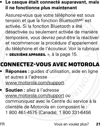 FR Vous en voulez plus? 21• Le casque était connecté auparavant, mais il ne fonctionne plus maintenantAssurez-vous que votre téléphone est sous tension et que la fonction BluetoothMC est activée. Si la fonction Bluetooth a été désactivée ou seulement activée de manière temporaire, vous devrez peut-être la réactiver et recommencer la procédure d’appariement du téléphone et de l’écouteur. Voir la rubrique «Deuxième appareil », à la page 15.Connectez-vous avec Motorola• Réponses : guides d’utilisation, aide en ligne et autres à l’adresse www.motorola.com/support.• Soutien : allez à l’adresse www.motorola.com/support ou communiquez avec le Centre du service à la clientèle de Motorola en composant le : 1 800 461-4575 (Canada), 1 800 331-6456 21 Feb 2013