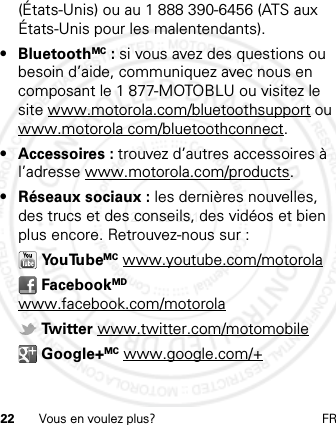 22 Vous en voulez plus? FR(États-Unis) ou au 1 888 390-6456 (ATS aux États-Unis pour les malentendants).• BluetoothMC : si vous avez des questions ou besoin d’aide, communiquez avec nous en composant le 1 877-MOTOBLU ou visitez le site www.motorola.com/bluetoothsupport ou www.motorola com/bluetoothconnect.• Accessoires : trouvez d’autres accessoires à l’adresse www.motorola.com/products.• Réseaux sociaux : les dernières nouvelles, des trucs et des conseils, des vidéos et bien plus encore. Retrouvez-nous sur : Yo u Tu beMC www.youtube.com/motorola FacebookMD www.facebook.com/motorola Tw i t te r  www.twitter.com/motomobile Google+MC www.google.com/+21 Feb 2013