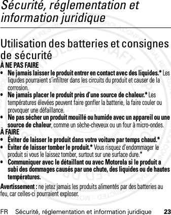 FR Sécurité, réglementation et information juridique 23Sécurité, réglementation et information juridiqueUtilisation des batteries et consignes de sécuritéÀ NE PAS FAIRE• Ne jamais laisser le produit entrer en contact avec des liquides.* Les liquides pourraient s’infiltrer dans les circuits du produit et causer de la corrosion.• Ne jamais placer le produit près d’une source de chaleur.* Les températures élevées peuvent faire gonfler la batterie, la faire couler ou provoquer une défaillance.• Ne pas sécher un produit mouillé ou humide avec un appareil ou une source de chaleur, comme un sèche-cheveux ou un four à micro-ondes.À FAIRE• Éviter de laisser le produit dans votre voiture par temps chaud.*• Éviter de laisser tomber le produit.* Vous risquez d’endommager le produit si vous le laissez tomber, surtout sur une surface dure.*• Communiquer avec le détaillant ou avec Motorola si le produit a subi des dommages causés par une chute, des liquides ou de hautes températures.Avertissement : ne jetez jamais les produits alimentés par des batteries au feu, car celles-ci pourraient exploser.21 Feb 2013