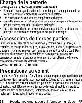 24 Sécurité, réglementation et information juridique FRCharge de la batterieCharge  de la pil eRemarques sur la charge de la batterie du produit :•Pendant la charge, gardez la batterie et le chargeur à la température de la pièce pour assurer l’efficacité de la charge de la batterie.•Les batteries neuves ne sont pas complètement chargées.•Les batteries neuves et celles qui n’ont pas été utilisées pendant une longue période peuvent nécessiter une charge prolongée.•Les batteries et chargeurs de marque Motorola sont dotés de circuits qui protègent la batterie des dommages causés par la surcharge.Accessoires de tierces partiesL’utilisation d’accessoires de tierces parties, y compris, sans s’y limiter, les batteries, les chargeurs, les casques, les couvertures, les étuis, les protecteurs d’écran et les cartes mémoire, peut nuire au rendement de votre produit. Dans certaines circonstances, les accessoires de tierces parties peuvent être dangereux et annuler la garantie de votre produit. Pour obtenir une liste des accessoires approuvés par Motorola, visitez le www.motorola.com/products.Précautions au volantLorsque vous êtes au volant d’un véhicule, votre principale responsabilité est de conduire prudemment et de façon responsable. L’utilisation d’un appareil mobile ou d’un accessoire pendant la conduite, pour faire un appel ou pour une autre utilisation, peut détourner votre attention de la route et peut être interdite ou restreinte dans certains endroits; conformez-vous toujours aux lois et aux règlements régissant l’utilisation de ces produits.21 Feb 2013